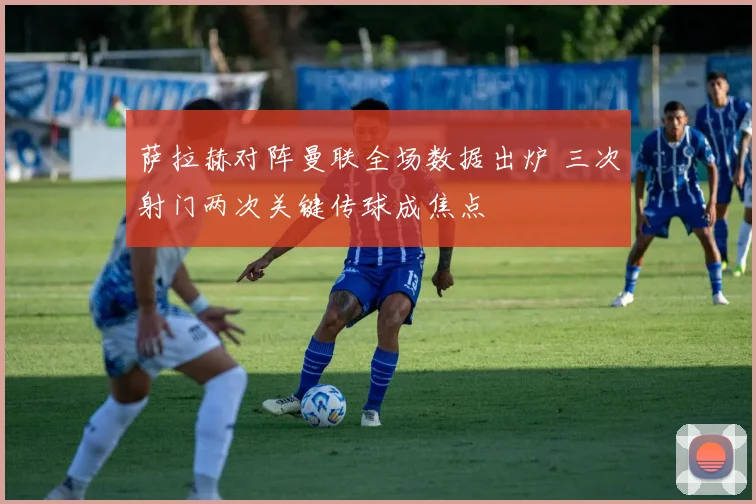 萨拉赫对阵曼联全场数据出炉 三次射门两次关键传球成焦点