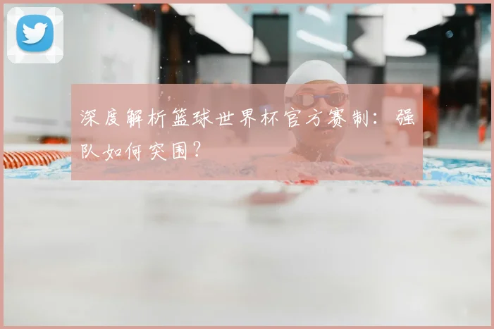 深度解析篮球世界杯官方赛制:强队如何突围?
