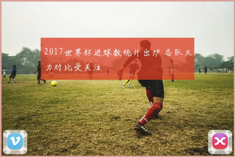2017世界杯进球数统计出炉 各队火力对比受关注