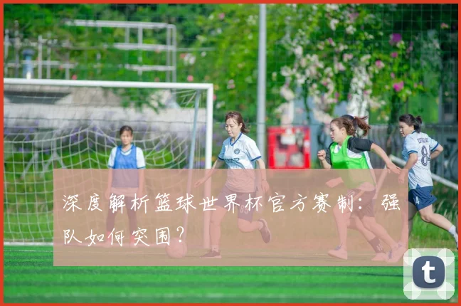 深度解析篮球世界杯官方赛制：强队如何突围？