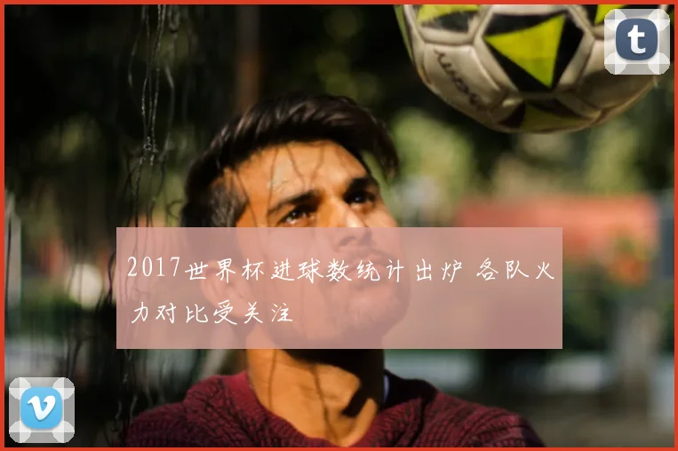 2017世界杯进球数统计出炉 各队火力对比受关注