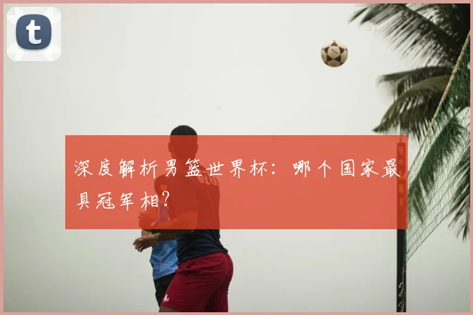 深度解析男篮世界杯：哪个国家最具冠军相？