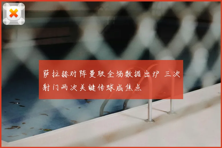 萨拉赫对阵曼联全场数据出炉 三次射门两次关键传球成焦点
