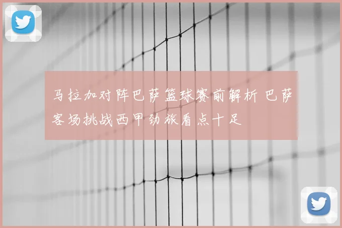 马拉加对阵巴萨篮球赛前解析 巴萨客场挑战西甲劲旅看点十足