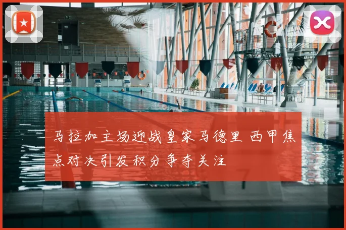 马拉加主场迎战皇家马德里 西甲焦点对决引发积分争夺关注