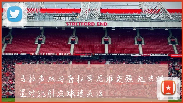 马拉多纳与普拉蒂尼谁更强 经典球星对比引发球迷关注