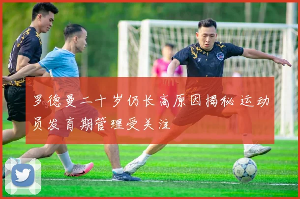 罗德曼二十岁仍长高原因揭秘 运动员发育期管理受关注