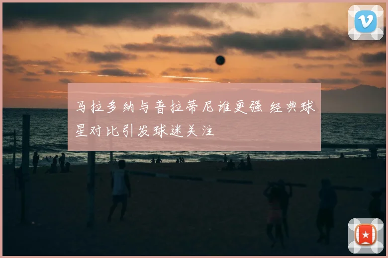 马拉多纳与普拉蒂尼谁更强 经典球星对比引发球迷关注