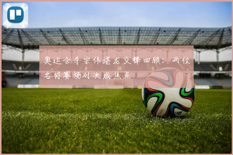奥运会李宗伟谌龙交锋回顾：两位名将赛场对决成焦点