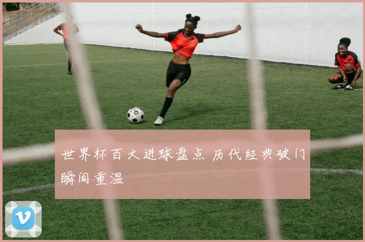 世界杯百大进球盘点 历代经典破门瞬间重温