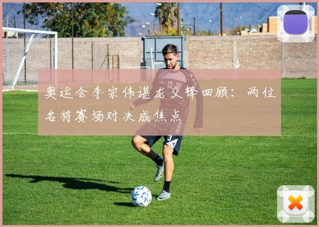 奥运会李宗伟谌龙交锋回顾：两位名将赛场对决成焦点