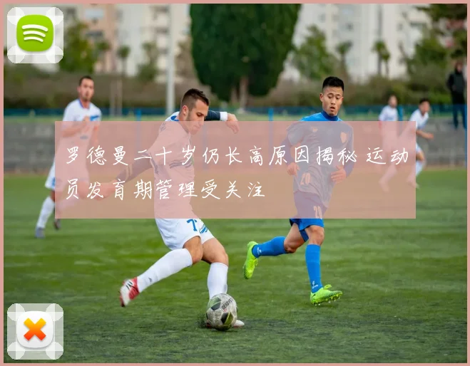 罗德曼二十岁仍长高原因揭秘 运动员发育期管理受关注