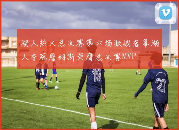 湖人热火总决赛第六场激战落幕湖人夺冠詹姆斯荣膺总决赛MVP