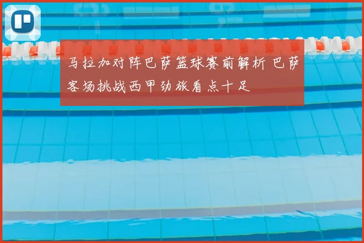 马拉加对阵巴萨篮球赛前解析 巴萨客场挑战西甲劲旅看点十足