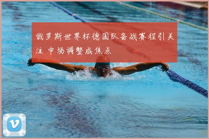 俄罗斯世界杯德国队备战赛程引关注 中场调整成焦点