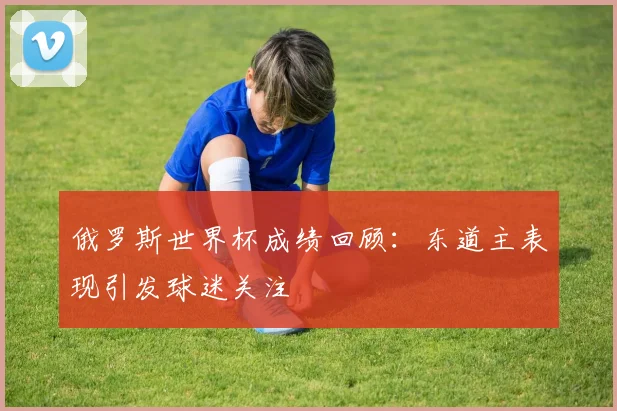俄罗斯世界杯成绩回顾:东道主表现引发球迷关注