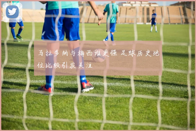 马拉多纳与梅西谁更强 足球历史地位比较引发关注