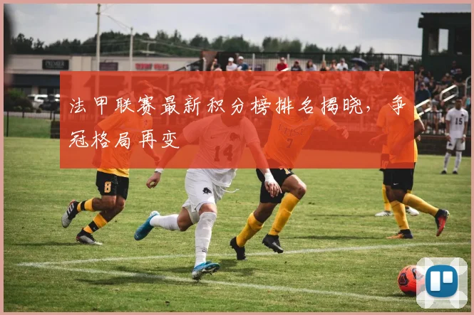 法甲联赛最新积分榜排名揭晓,争冠格局再变