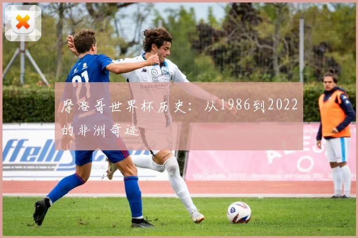 摩洛哥世界杯历史:从1986到2022的非洲奇迹