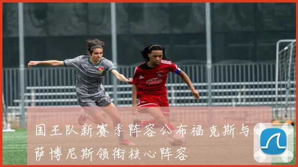 国王队新赛季阵容公布福克斯与小萨博尼斯领衔核心阵容