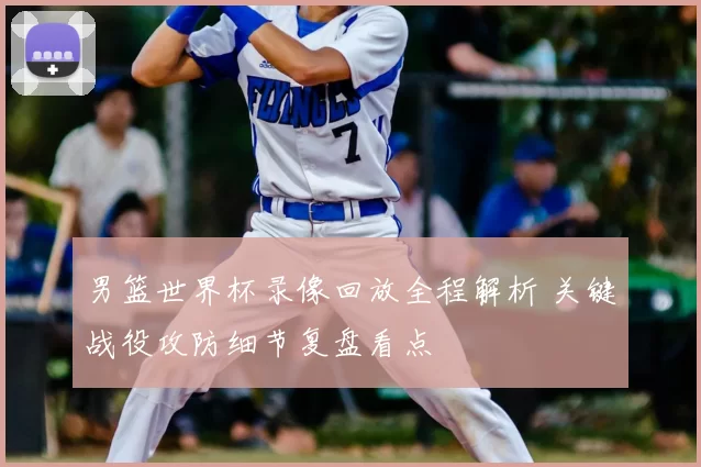 男篮世界杯录像回放全程解析 关键战役攻防细节复盘看点