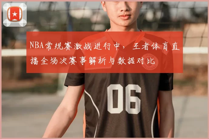 NBA常规赛激战进行中，王者体育直播全场次赛事解析与数据对比