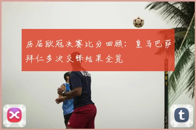 历届欧冠决赛比分回顾:皇马巴萨拜仁多次交锋结果全览