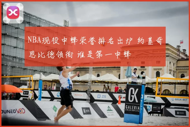 NBA现役中锋荣誉排名出炉 约基奇恩比德领衔 谁是第一中锋