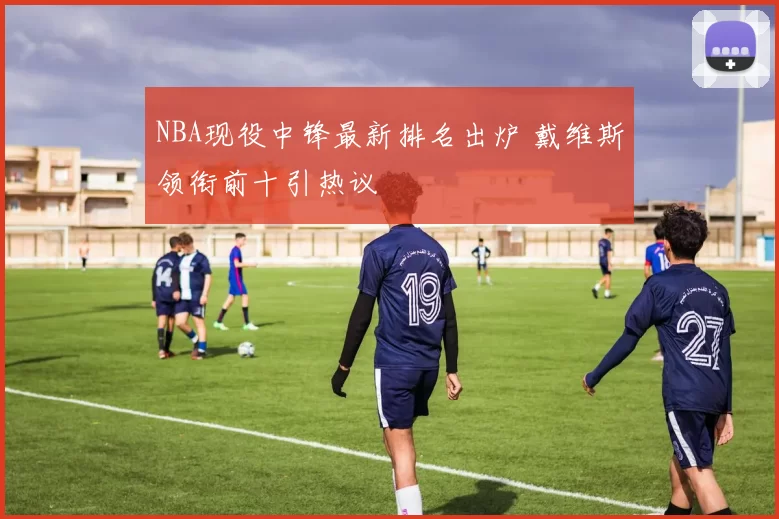 NBA现役中锋最新排名出炉 戴维斯领衔前十引热议