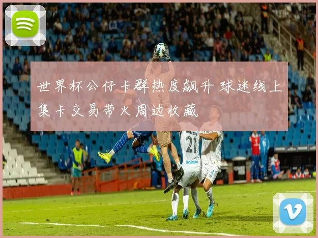 世界杯公仔卡群热度飙升 球迷线上集卡交易带火周边收藏