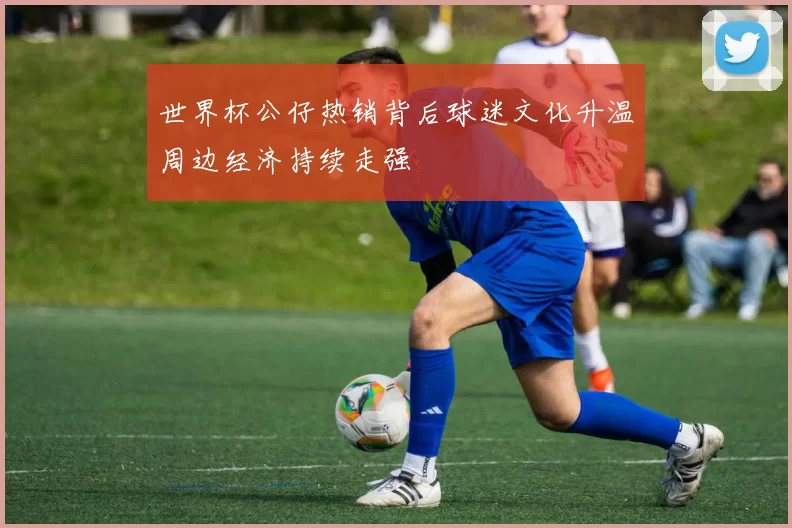 世界杯公仔热销背后球迷文化升温周边经济持续走强