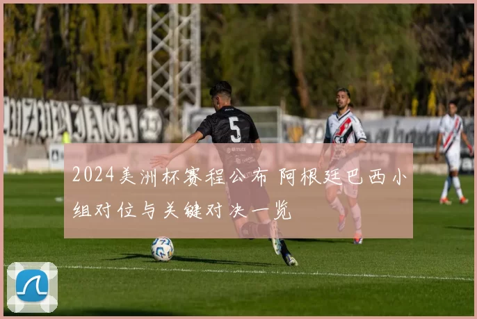 2024美洲杯赛程公布 阿根廷巴西小组对位与关键对决一览