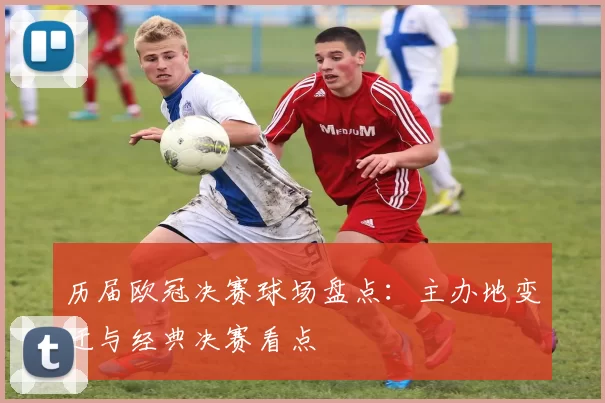 历届欧冠决赛球场盘点：主办地变迁与经典决赛看点