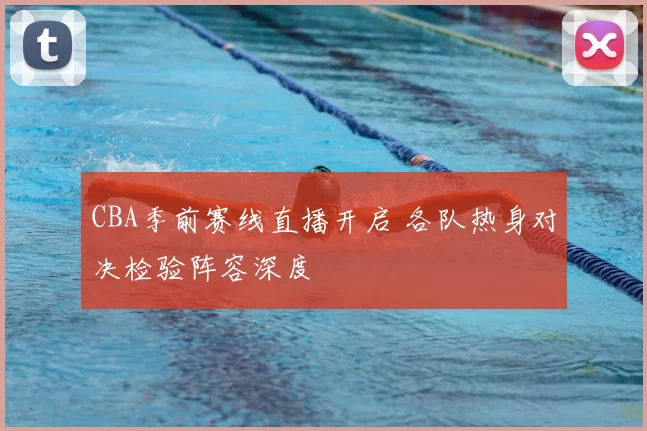 CBA季前赛线直播开启 各队热身对决检验阵容深度