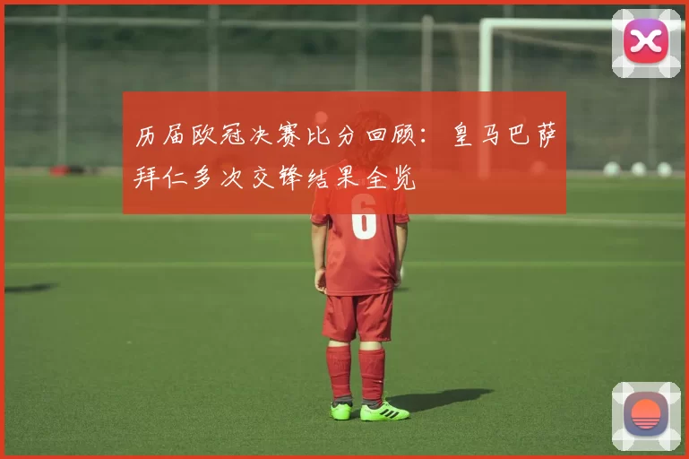 历届欧冠决赛比分回顾：皇马巴萨拜仁多次交锋结果全览