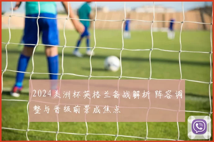 2024美洲杯英格兰备战解析 阵容调整与晋级前景成焦点