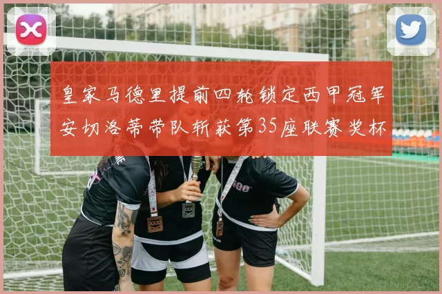 皇家马德里提前四轮锁定西甲冠军安切洛蒂带队斩获第35座联赛奖杯