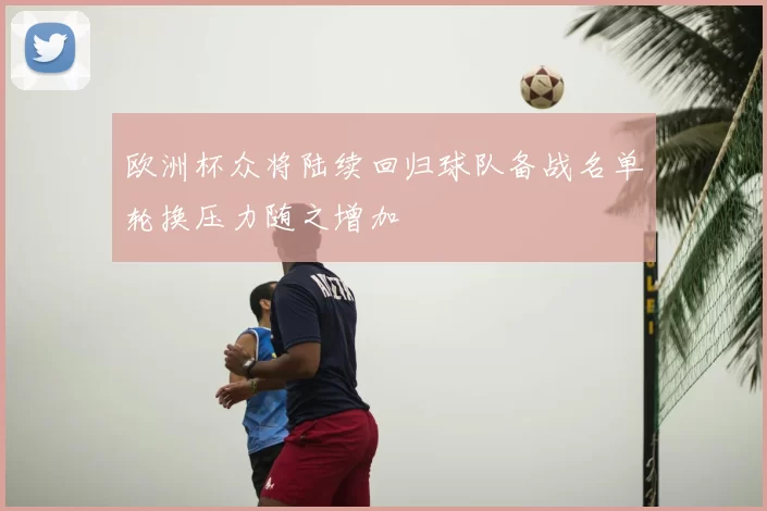 欧洲杯众将陆续回归球队备战名单轮换压力随之增加