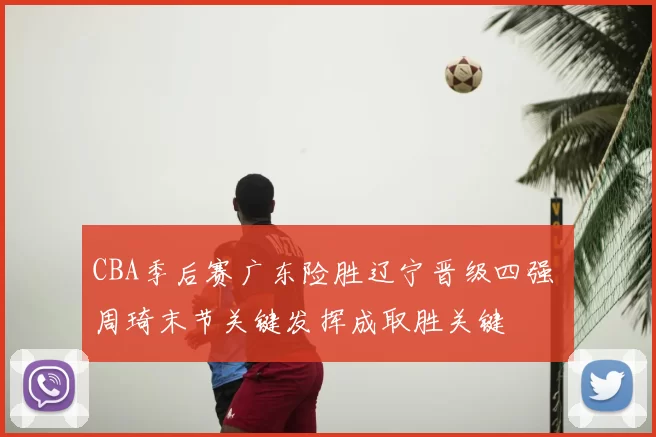 CBA季后赛广东险胜辽宁晋级四强 周琦末节关键发挥成取胜关键