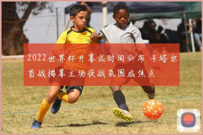 2022世界杯开幕式时间公布 卡塔尔首战揭幕主场夜战氛围成焦点