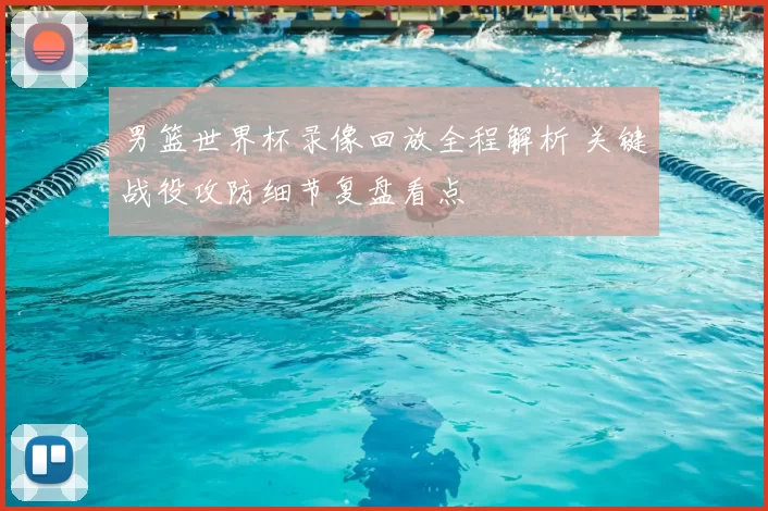 男篮世界杯录像回放全程解析 关键战役攻防细节复盘看点