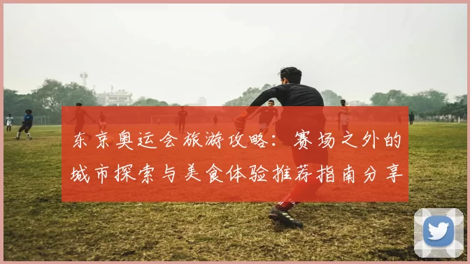 东京奥运会旅游攻略：赛场之外的城市探索与美食体验推荐指南分享