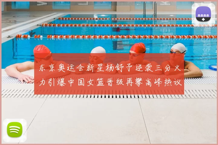 东京奥运会新星杨舒予逆袭三分火力引爆中国女篮晋级再攀高峰热议