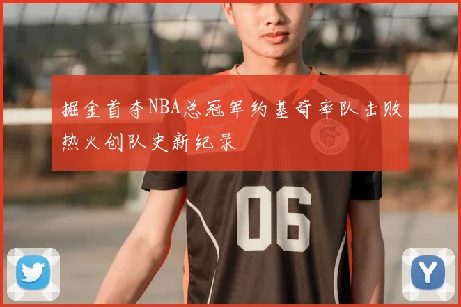 掘金首夺NBA总冠军约基奇率队击败热火创队史新纪录