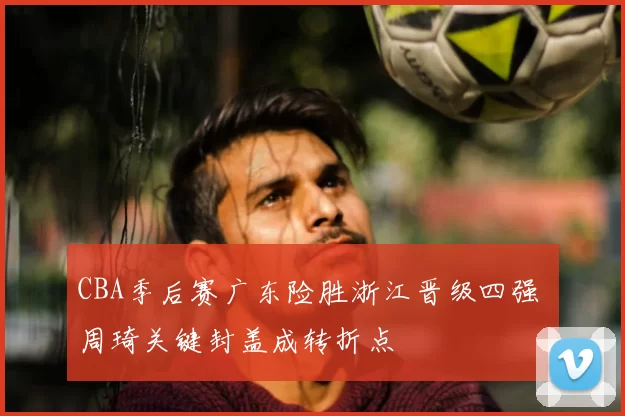 CBA季后赛广东险胜浙江晋级四强 周琦关键封盖成转折点