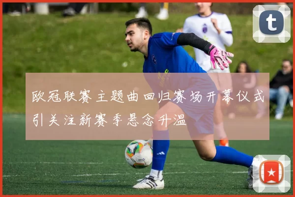 欧冠联赛主题曲回归赛场开幕仪式引关注新赛季悬念升温