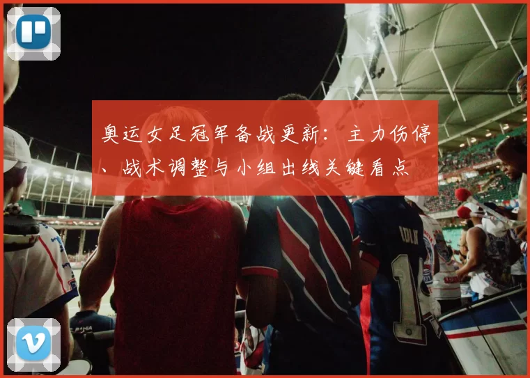 奥运女足冠军备战更新：主力伤停、战术调整与小组出线关键看点