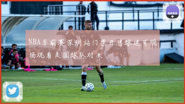 NBA季前赛深圳站门票开售球迷可现场观看美国球队对决