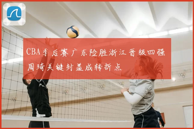 CBA季后赛广东险胜浙江晋级四强 周琦关键封盖成转折点