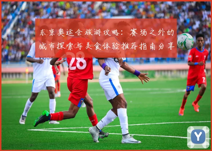 东京奥运会旅游攻略：赛场之外的城市探索与美食体验推荐指南分享